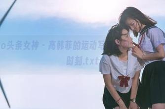 TouTiao头条女神 – 高韩菲的运动写真图包，记录青春最美的时刻.txt